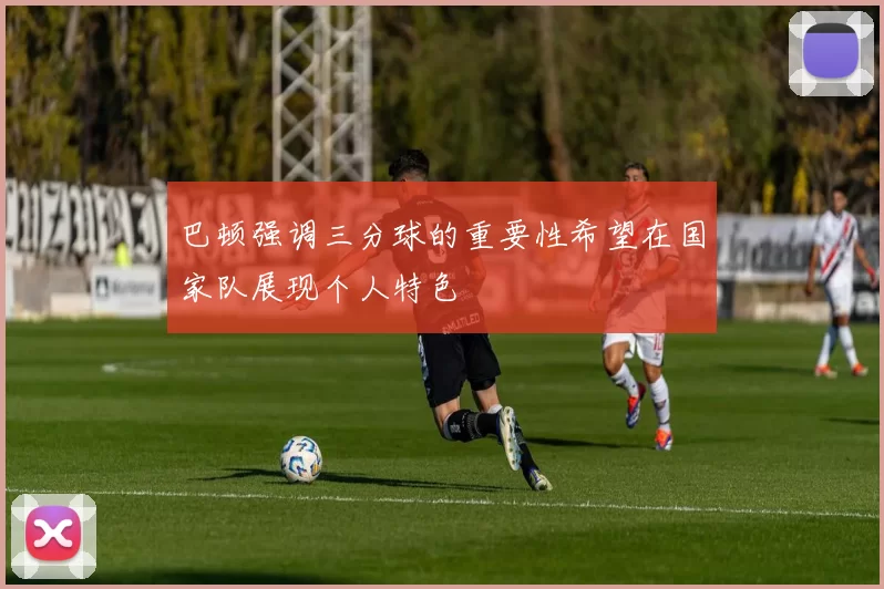 巴顿强调三分球的重要性希望在国家队展现个人特色