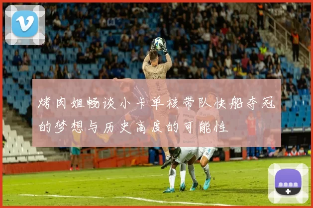 烤肉姐畅谈小卡单核带队快船夺冠的梦想与历史高度的可能性