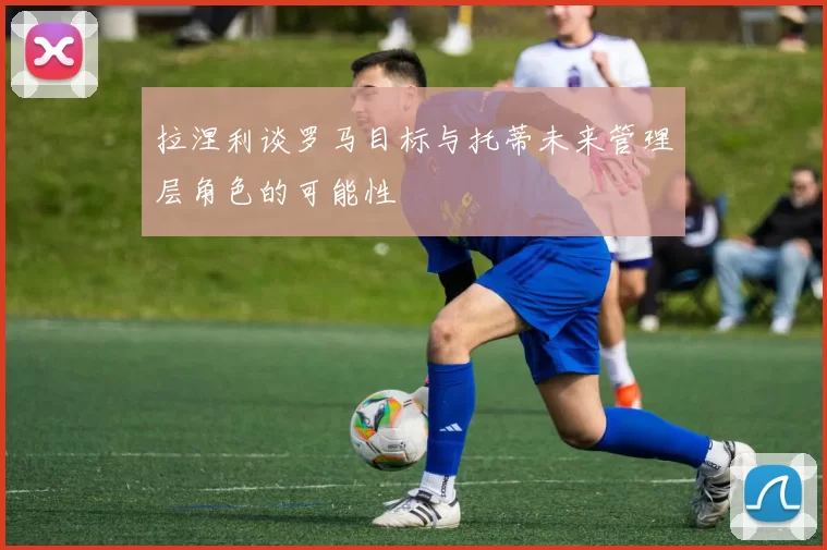 拉涅利谈罗马目标与托蒂未来管理层角色的可能性