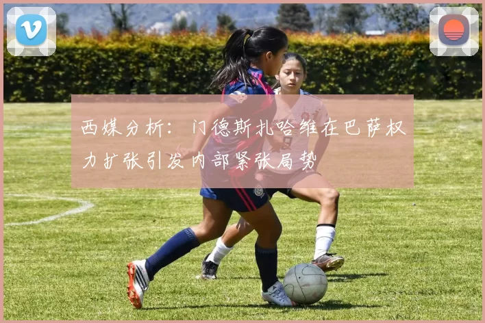 西媒分析：门德斯扎哈维在巴萨权力扩张引发内部紧张局势