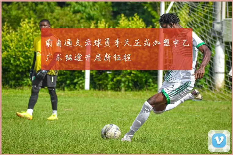 前南通支云球员李天正式加盟中乙广东铭途开启新征程