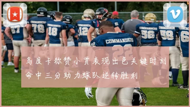 乌度卡称赞小贾表现出色关键时刻命中三分助力球队逆转胜利