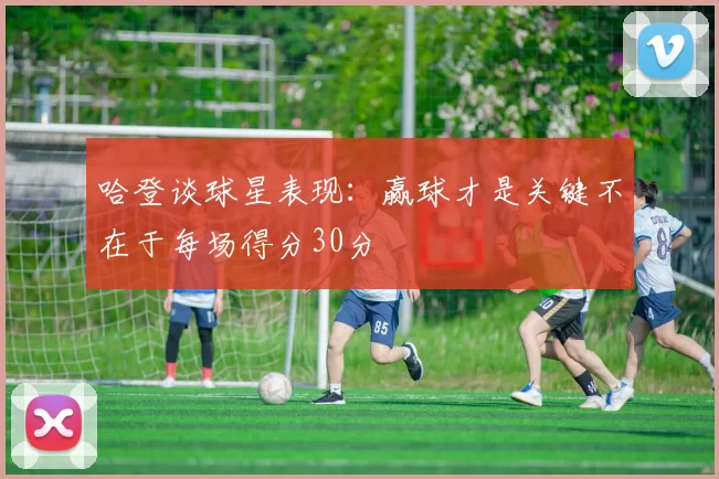 哈登谈球星表现：赢球才是关键不在于每场得分30分