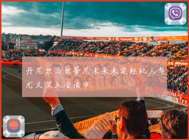 丹尼尔马尔蒂尼未来未定经纪人与尤文深入洽谈中