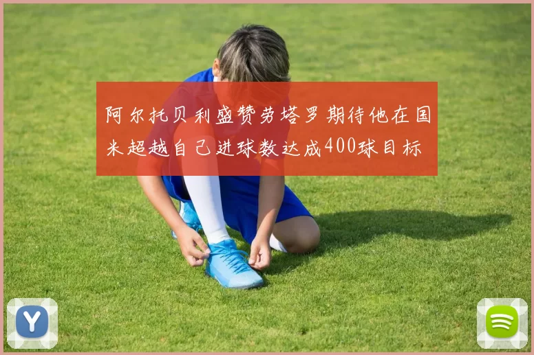 阿尔托贝利盛赞劳塔罗期待他在国米超越自己进球数达成400球目标