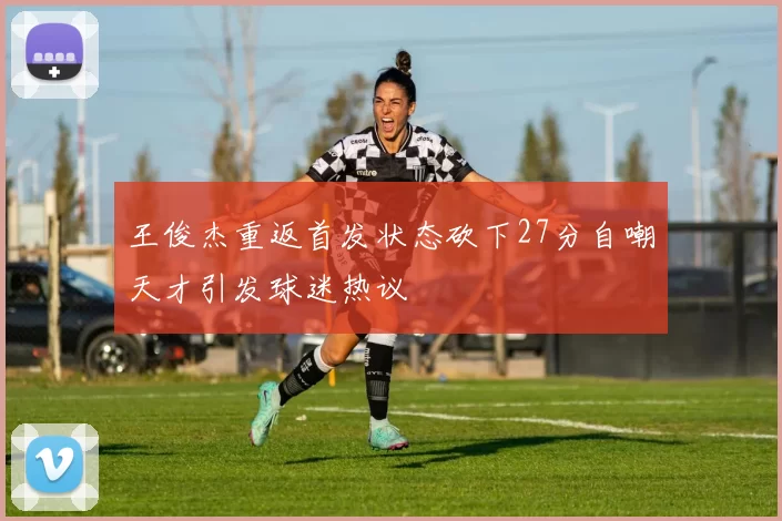 王俊杰重返首发状态砍下27分自嘲天才引发球迷热议