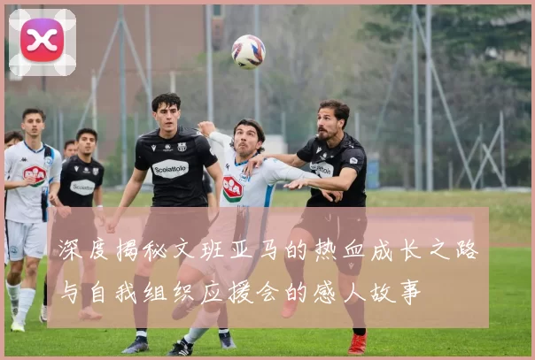 深度揭秘文班亚马的热血成长之路与自我组织应援会的感人故事