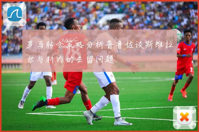 罗马转会策略分析普鲁佐谈斯维拉尔与科内的去留问题