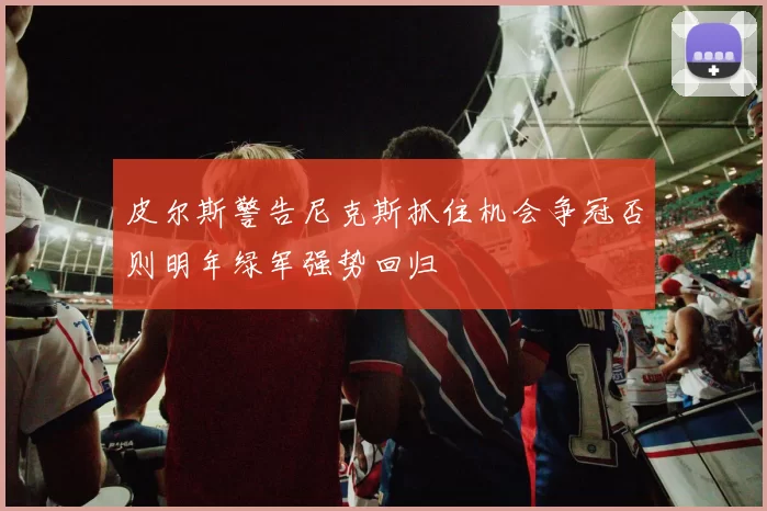 皮尔斯警告尼克斯抓住机会争冠否则明年绿军强势回归