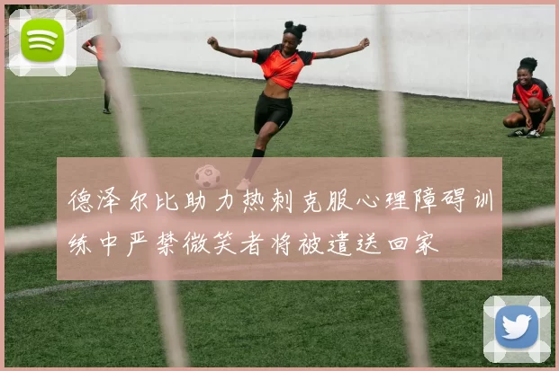 德泽尔比助力热刺克服心理障碍训练中严禁微笑者将被遣送回家