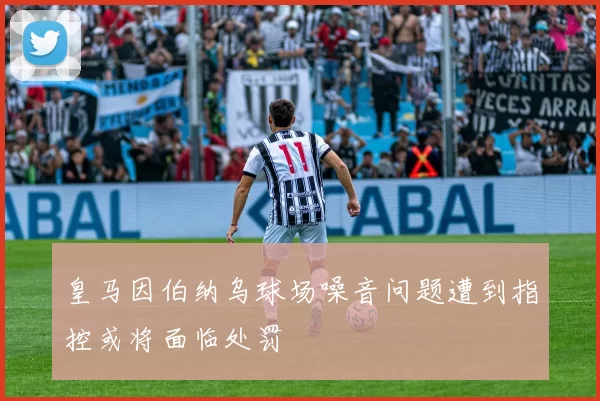 皇马因伯纳乌球场噪音问题遭到指控或将面临处罚