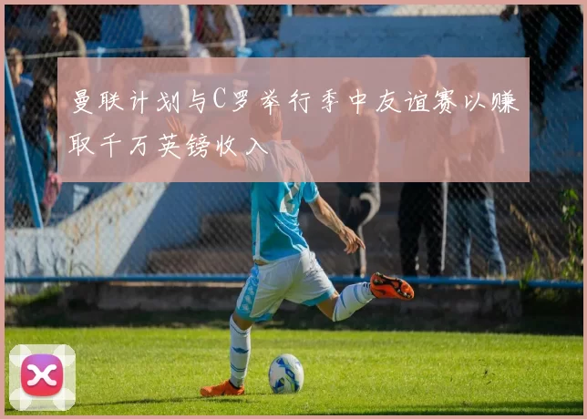 曼联计划与C罗举行季中友谊赛以赚取千万英镑收入