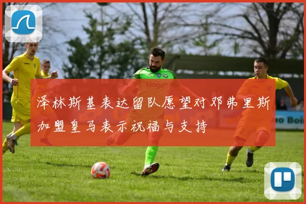 泽林斯基表达留队愿望对邓弗里斯加盟皇马表示祝福与支持